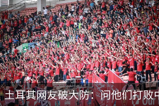 土耳其网友破大防：问他们打败中国多少次，被AI一句话终结了比赛