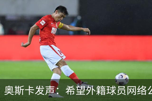 奥斯卡发声：希望外籍球员网络公众人物尊重中国人