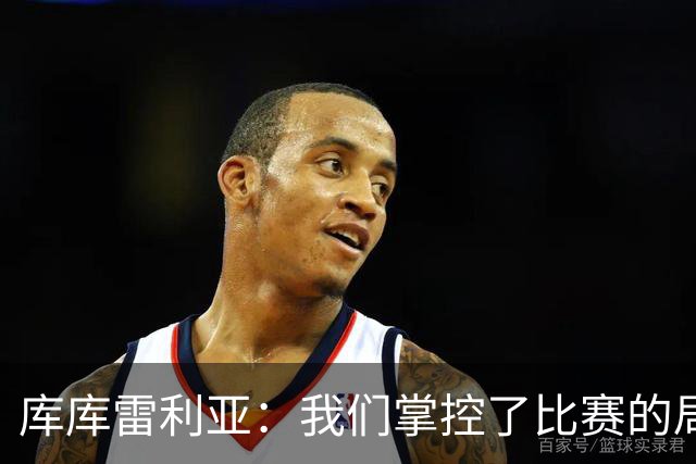 库库雷利亚：我们掌控了比赛的局面，多点开花对实现目标很重要