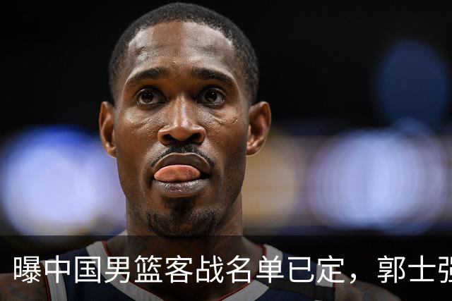 曝中国男篮客战名单已定，郭士强为世预赛搏一把，盲猜十二人有谁