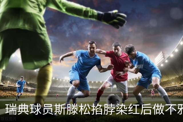 瑞典球员斯滕松掐脖染红后做不雅动作，或遭追加停赛