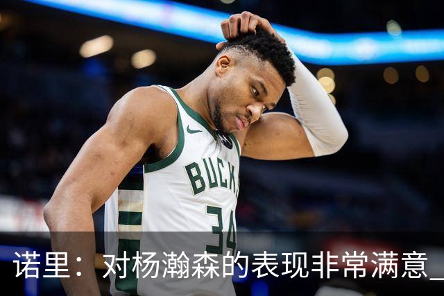 诺里：对杨瀚森的表现非常满意 他能够成为球队进攻的策应轴心
