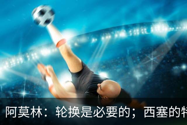 阿莫林：轮换是必要的；西塞的特点更适合冲击伯恩茅斯的防线