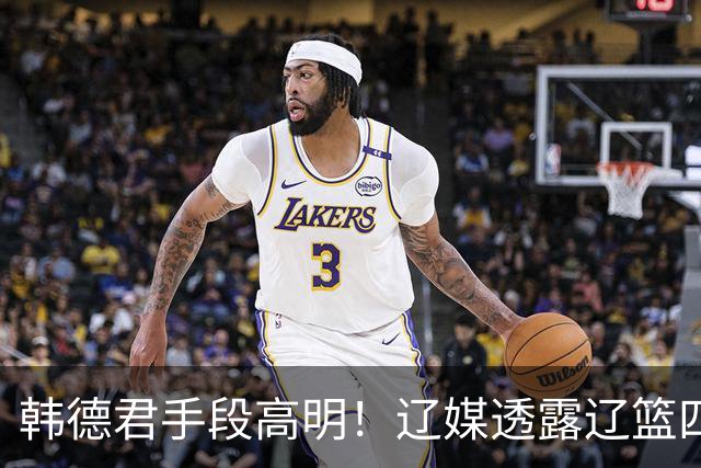 韩德君手段高明！辽媒透露辽篮四连胜发放奖金，回看他上任三月的各项动作，奖金只是最不起眼的一件