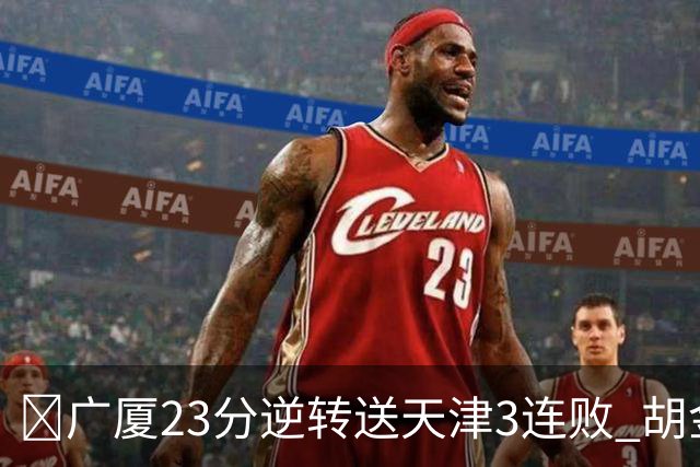 🏀广厦23分逆转送天津3连败 胡金秋21+7 威尔斯26+6 蒋祺禹23分