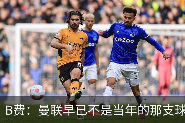 B费：曼联早已不是当年的那支球队；不能再沉湎于过去的辉煌